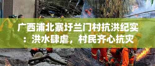 广西浦北寨圩兰门村抗洪纪实:洪水肆虐,村民齐心抗灾