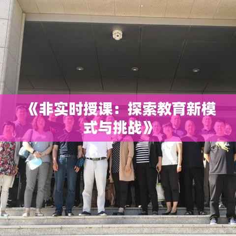 《非实时授课:探索教育新模式与挑战》