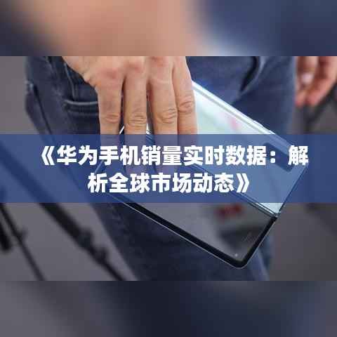 《华为手机销量实时数据:解析全球市场动态》