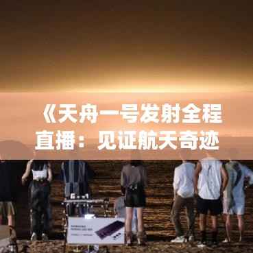 《天舟一号发射全程直播:见证航天奇迹的震撼瞬间》