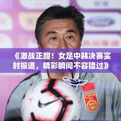 《激战正酣!女足中韩决赛实时报道,精彩瞬间不容错过》