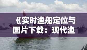 《实时渔船定位与图片下载:现代渔业管理新利器》
