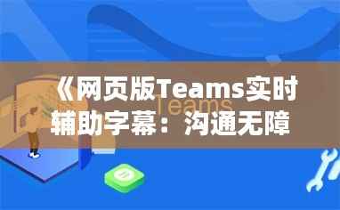 《网页版Teams实时辅助字幕:沟通无障碍,共创高效协作新体验》