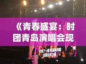 《青春盛宴：时团青岛演唱会现场直击，激情燃烧的夜》