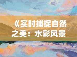 《实时捕捉自然之美:水彩风景画的创作之旅》