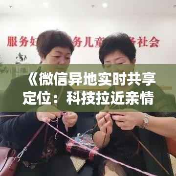 《微信异地实时共享定位:科技拉近亲情距离的神奇魔法》