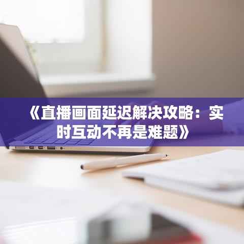 《直播画面延迟解决攻略:实时互动不再是难题》