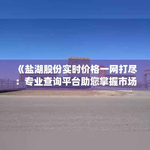《盐湖股份实时价格一网打尽:专业查询平台助您掌握市场动态》