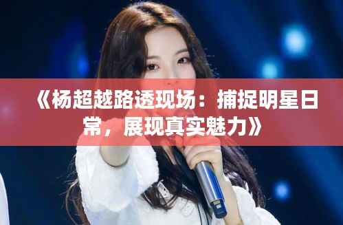 《杨超越路透现场：捕捉明星日常，展现真实魅力》