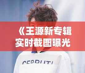 《王源新专辑实时截图曝光，粉丝热议新歌亮点》