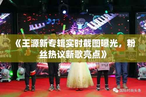 《王源新专辑实时截图曝光,粉丝热议新歌亮点》