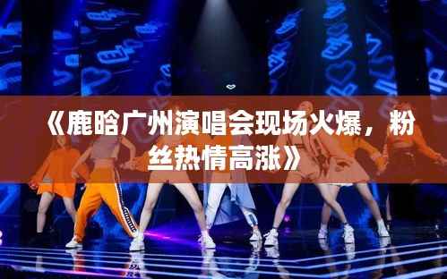 《鹿晗广州演唱会现场火爆，粉丝热情高涨》