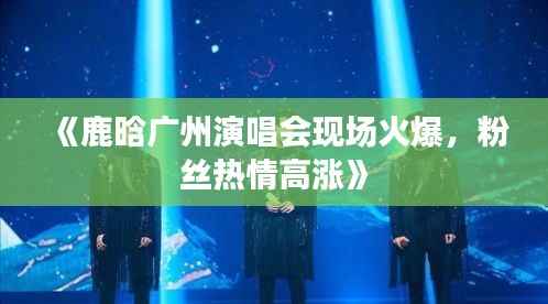 《鹿晗广州演唱会现场火爆,粉丝热情高涨》