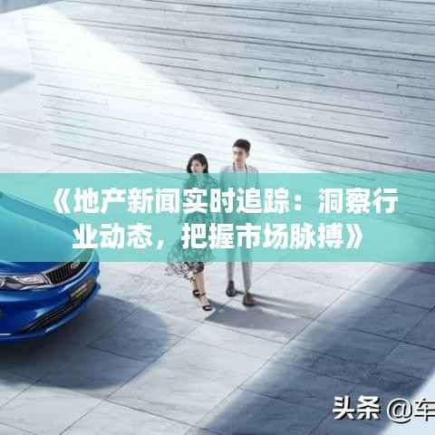 《地产新闻实时追踪:洞察行业动态,把握市场脉搏》