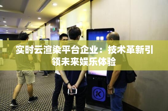 实时云渲染平台企业:技术革新引领未来娱乐体验