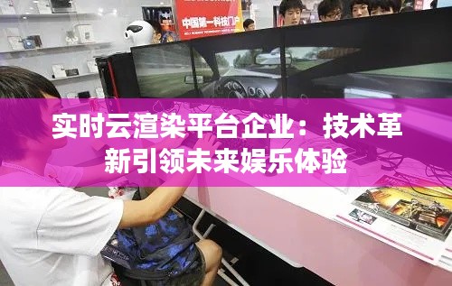 实时云渲染平台企业:技术革新引领未来娱乐体验