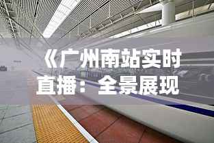 《广州南站实时直播:全景展现中国高铁枢纽风采》