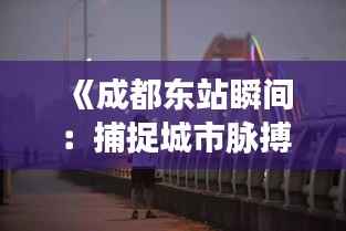 《成都东站瞬间:捕捉城市脉搏的流动光影》