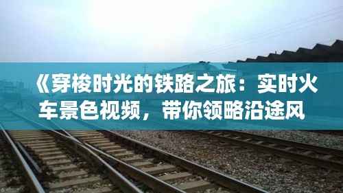 《穿梭时光的铁路之旅:实时火车景色视频,带你领略沿途风光》