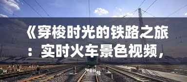 《穿梭时光的铁路之旅:实时火车景色视频,带你领略沿途风光》