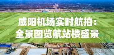 咸阳机场实时航拍：全景图览航站楼盛景