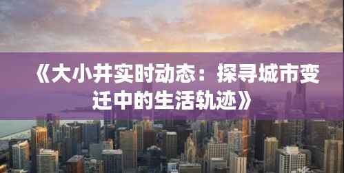 《大小井实时动态:探寻城市变迁中的生活轨迹》