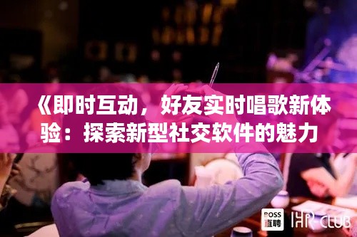 《即时互动,好友实时唱歌新体验:探索新型社交软件的魅力》