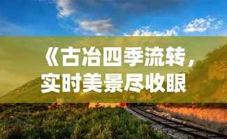 《古冶四季流转,实时美景尽收眼底》