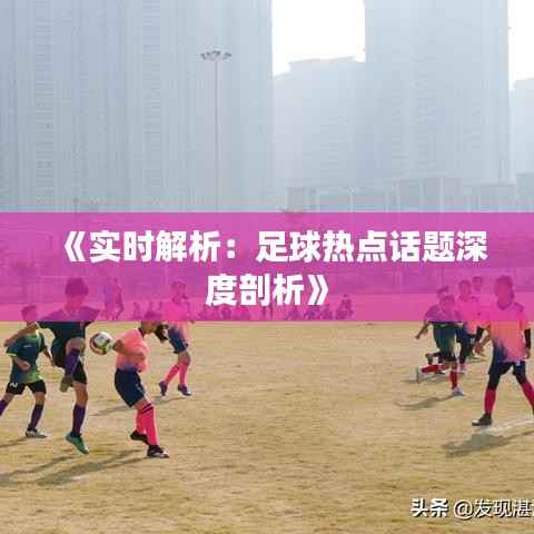 《实时解析：足球热点话题深度剖析》