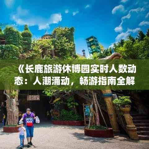《长鹿旅游休博园实时人数动态:人潮涌动,畅游指南全解析》