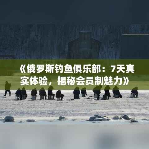 《俄罗斯钓鱼俱乐部:7天真实体验,揭秘会员制魅力》