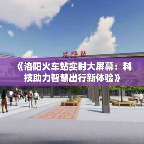《洛阳火车站实时大屏幕：科技助力智慧出行新体验》