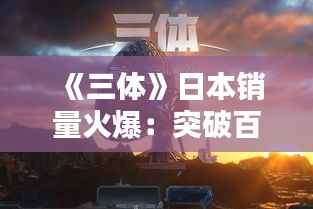 《三体》日本销量火爆：突破百万，科幻巨著再掀热潮