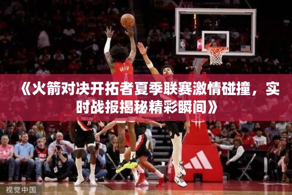 《火箭对决开拓者夏季联赛激情碰撞，实时战报揭秘精彩瞬间》