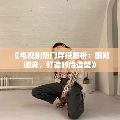 《电视剧热门穿搭解析:跟随潮流,打造时尚造型》