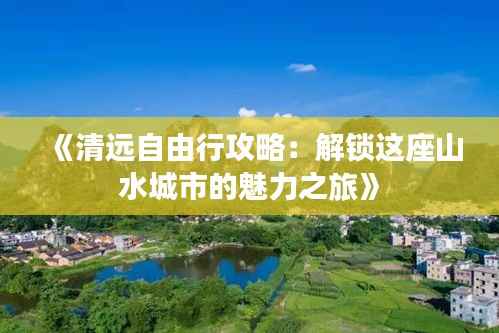 《清远自由行攻略:解锁这座山水城市的魅力之旅》