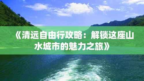 《清远自由行攻略:解锁这座山水城市的魅力之旅》