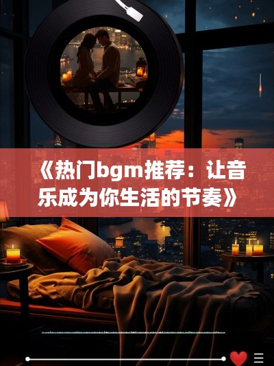 《热门bgm推荐：让音乐成为你生活的节奏》