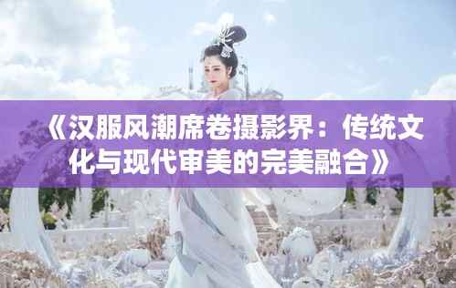 《汉服风潮席卷摄影界：传统文化与现代审美的完美融合》