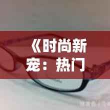 《时尚新宠:热门GM眼镜解析与选购指南》