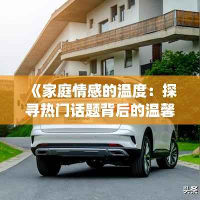 《家庭情感的温度:探寻热门话题背后的温馨故事》