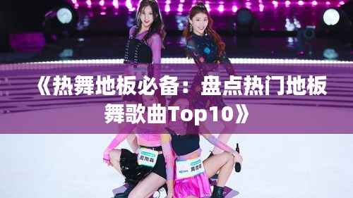 《热舞地板必备:盘点热门地板舞歌曲Top10》