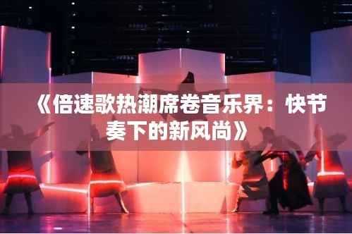 《倍速歌热潮席卷音乐界：快节奏下的新风尚》