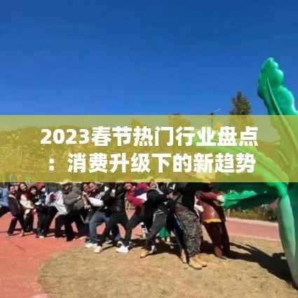 2023春节热门行业盘点:消费升级下的新趋势
