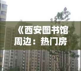 《西安图书馆周边:热门房源盘点,宜居宜学之地》