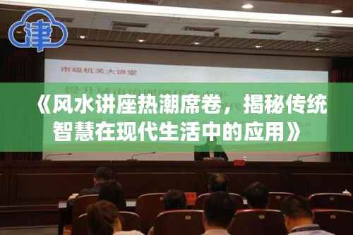 《风水讲座热潮席卷,揭秘传统智慧在现代生活中的应用》