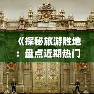 《探秘旅游胜地:盘点近期热门城市之旅》