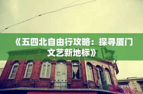 《五四北自由行攻略：探寻厦门文艺新地标》
