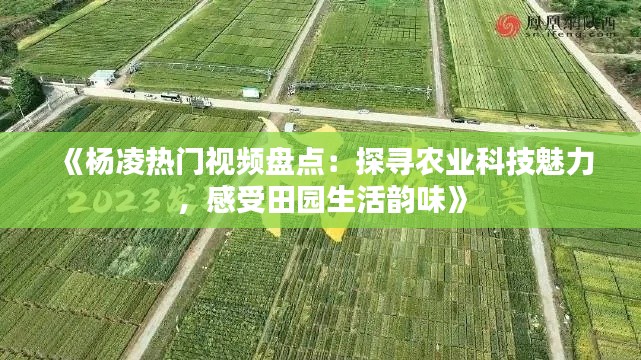 《杨凌热门视频盘点：探寻农业科技魅力，感受田园生活韵味》