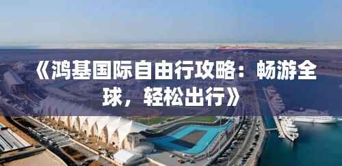 《鸿基国际自由行攻略:畅游全球,轻松出行》